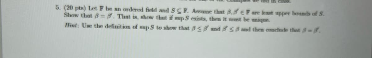 we and in class.
5. (20 pts) Let F be an ordered field and SCF. Assume that 8,8 EF are least upper bounds of S.
Show that B=B'. That is, show that if sup S exists, then it must be unique.
Hint: Use the definition of sup S to show that B<8 and 8 <3 and then conclude that 3=8.