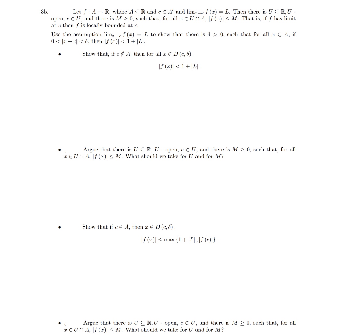 3b.
Let ƒ : A → R, where A CR and c € A' and limx→c f (x) = L. Then there is UCR, U -
open, c E U, and there is M≥ 0, such that, for all x EUÑA, |ƒ (x)| ≤ M. That is, if ƒ has limit
at c then f is locally bounded at c.
Use the assumption lim-c f (x) L to show that there is d > 0, such that for all x € A, if
0 < x − c < 6, then |ƒ (x)| < 1 + |L|.
Show that, if c & A, then for all x ≤ D (c, 8),
|ƒ (x)| < 1 + |L|.
Argue that there is U CR, U - open, c € U, and there is M ≥ 0, such that, for all
xe Un A, f (x)| ≤ M. What should we take for U and for M?
Show that if c E A, then x E D (c, 8),
|ƒ (x)| ≤ max {1+ |L|, |ƒ (c)|} .
Argue that there is U CR, U open, c E U, and there is M≥ 0, such that, for all
x ≤ UÑA, |ƒ (x)| ≤ M. What should we take for U and for M?