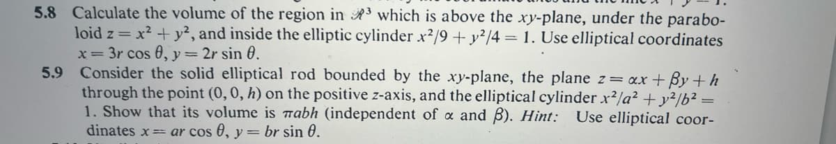 5.8 Calculate the volume of the region in ³ which is above the xy-plane, under the parabo-
loid z = x² + y², and inside the elliptic cylinder x2/9 + y²/4 = 1. Use elliptical coordinates
x= 3r cos 0, y = 2r sin 0.
5.9 Consider the solid elliptical rod bounded by the xy-plane, the plane z = ax +By+h
through the point (0, 0, h) on the positive z-axis, and the elliptical cylinder x²/a² + y²/b² =
1. Show that its volume is nabh (independent of x and B). Hint: Use elliptical coor-
dinates x= ar cos 0, y = br sin 0.