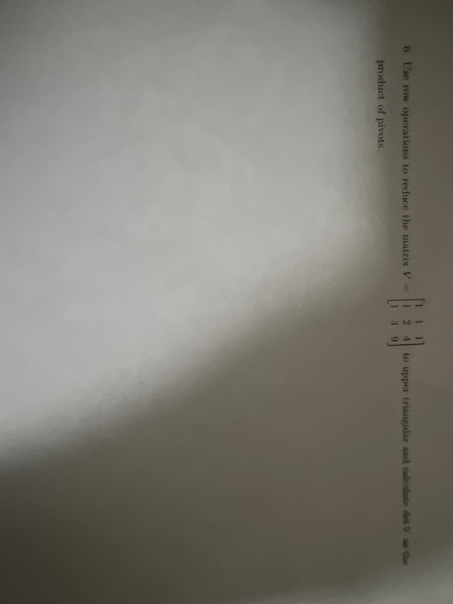 6. Use row operations to reduce the matrix V =
product of pivots.
1
2
3
9
to upper triangular and calentate det V as the