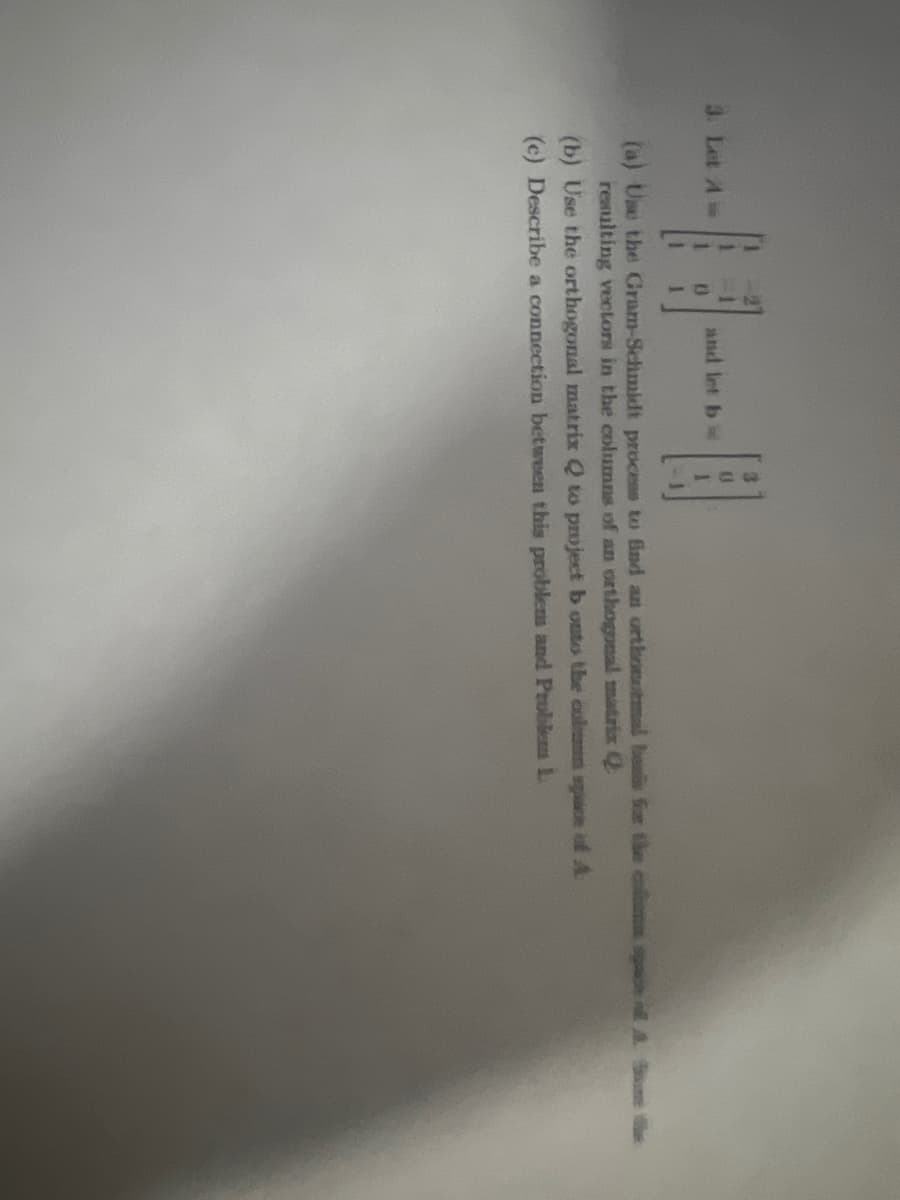 and let b
B
(a) Use the Gram-Schmidt process to find an orthonmal besis for the space of A. Sume te
resulting vectors in the columns of an orthogonal matrix Q
(b) Use the orthogonal matrix Q to project b onto the colm space of A
(c) Describe a connection between this problem and Problem L