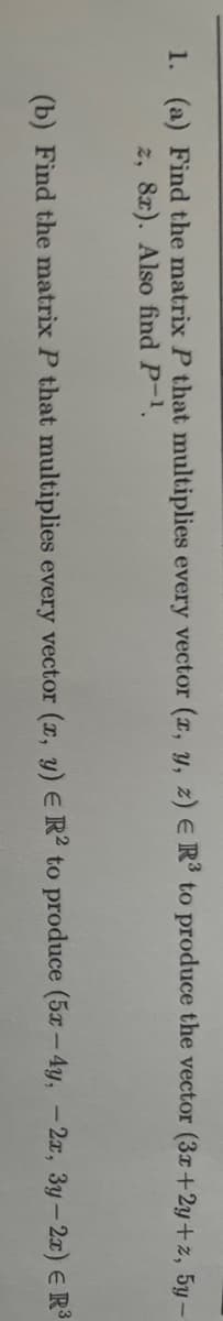 1. (a) Find the matrix P that multiplies every vector (x, y, z) E R³ to produce the vector (3x+2y+z, 5y-
z, 8x). Also find P-1.
(b) Find the matrix P that multiplies every vector (x, y) E R2 to produce (5x-4y, - 2x, 3y - 2x) = R³