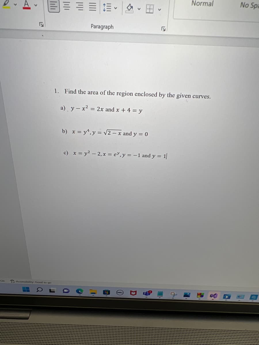 On
<
N
Accessibility: Good to go
Normal
E
Paragraph
F
1. Find the area of the region enclosed by the given curves.
a) y - x² = 2x and x + 4 = y
b) x = y¹, y = √√2 - x and y = 0
c) x = y² -2, x = e, y = -1 and y = 1/
0
ווון
C
No Spa