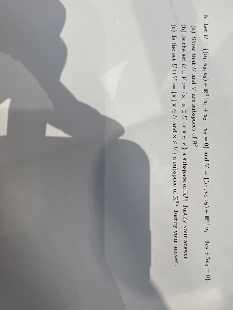 5. Let U = {(u₁, U2, U3) E R³|u₁ + u2u3 = 0} and V = {(v1, V2, V3) ER³ | v1 - 302 +503 = = 0}.
(a) Show that U and V are subspaces of R³.
(b) Is the set U UV:= {x|x EU or x E V} a subspace of R³? Justify your answer.
(c) Is the set UnV:= {x|x EU and x E V} a subspace of R³? Justify your answer.