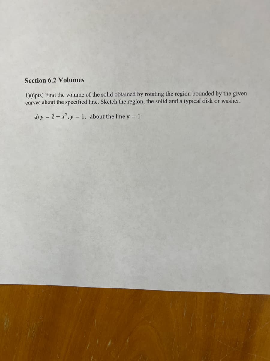Section 6.2 Volumes
1)(6pts) Find the volume of the solid obtained by rotating the region bounded by the given
curves about the specified line. Sketch the region, the solid and a typical disk or washer.
a) y = 2x², y = 1; about the line y = 1