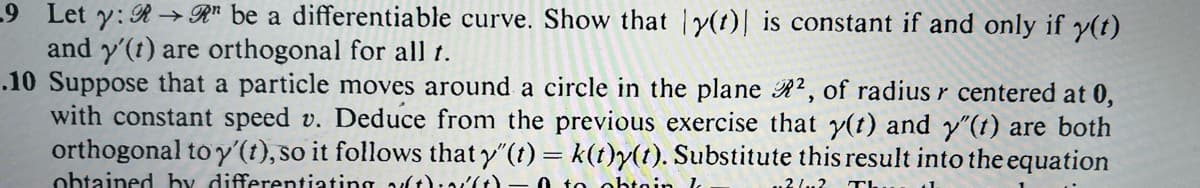 -9 Let y: R→R" be a differentiable curve. Show that y(t) is constant if and only if y(t)
and y'(t) are orthogonal for all t.
.10 Suppose that a particle moves around a circle in the plane ², of radius r centered at 0,
with constant speed v. Deduce from the previous exercise that y(t) and y'(t) are both
orthogonal to y'(t), so it follows that y"(t) = k(t)y(t). Substitute this result into the equation
obtained by differentiating aft):16).
to obtain k
21..2
Th