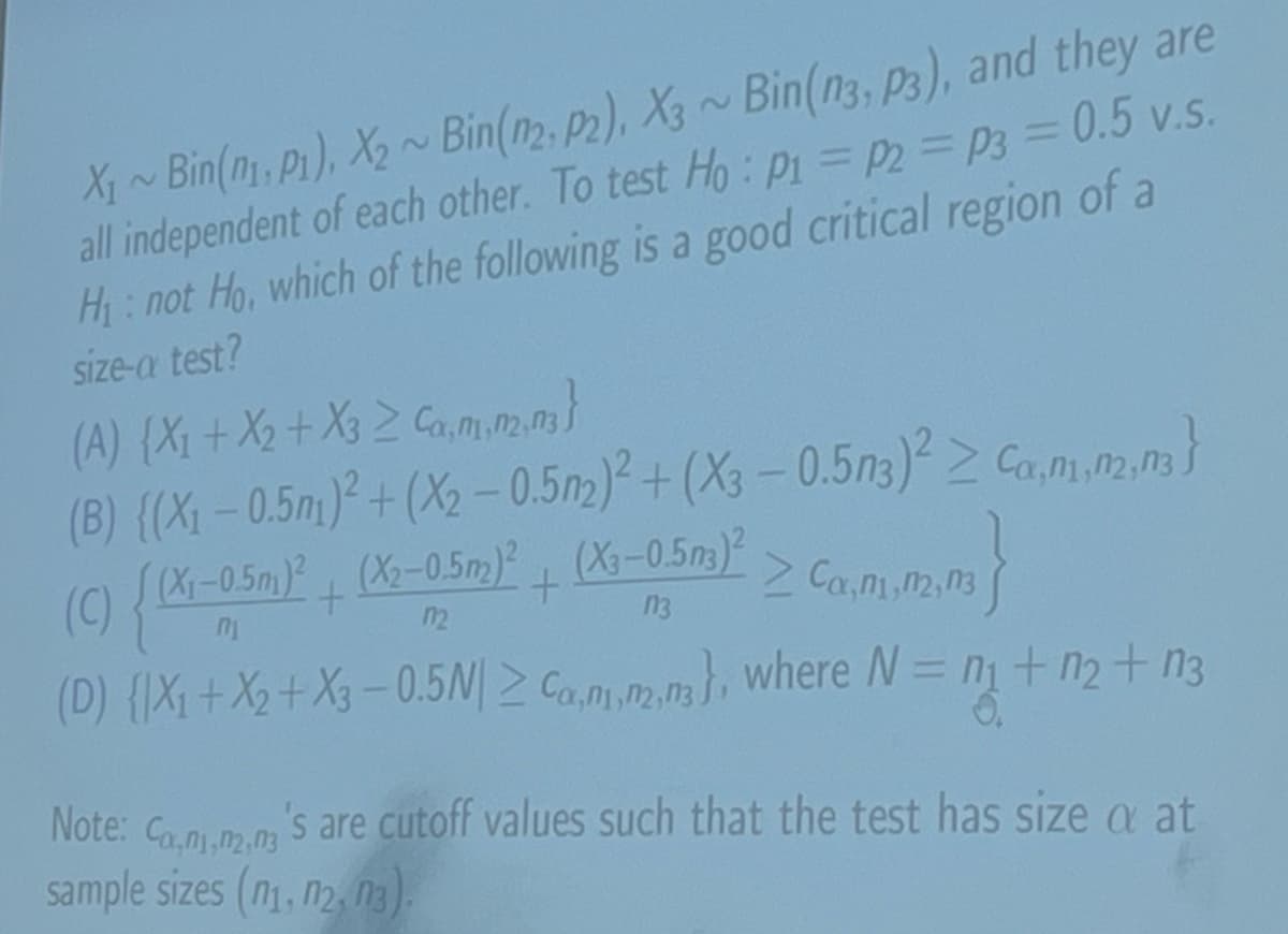 2
2
X1~Bin(1, P1), X2~ Bin(n2, P2), X3 ~ Bin(n3, P3), and they are
all independent of each other. To test Ho: P₁ = p2 = p3 = 0.5 v.s.
H₁: not Ho, which of the following is a good critical region of a
size-a test?
(A) (X1+X2+ X3≥ Ca,m,m2,3}
(B) {(X1 -0.5m)²+(X2-0.5m2)²+(X3-0.5n3)² Ca,m,m2,3}
(X1-0.5m)2(X2-0.5m)2(X3-0.5n3)2
+
(C) {(x-05m)² +
Ca, n1,2,3
12
n3
(D) {X1+X2+X3-0.5N|≥ Can,m,m}, where N = n₁ + n₂+ n3
=
Note: Co,n,m,n's are cutoff values such that the test has size a at
sample sizes (n1, 12, 13).