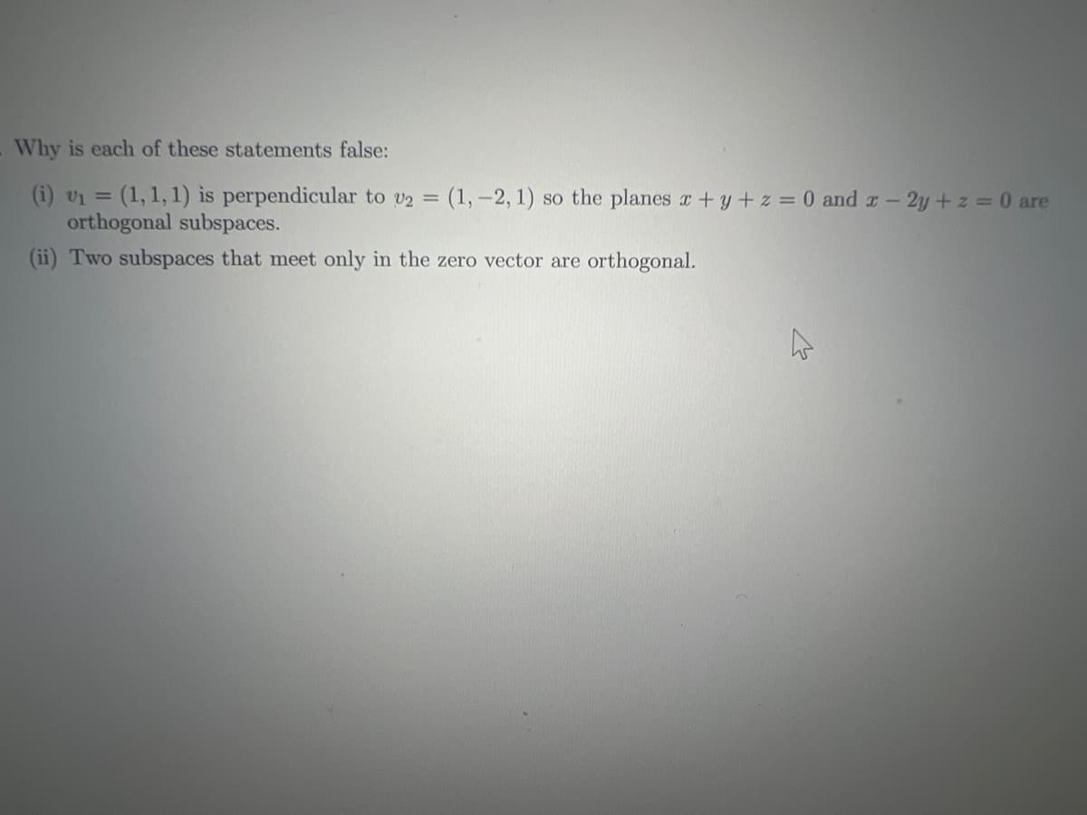 Why is each of these statements false:
(i) v₁ = (1, 1, 1) is perpendicular to v2 = (1, -2, 1) so the planes x + y + z = 0 and x - 2y + z = 0 are
orthogonal subspaces.
(ii) Two subspaces that meet only in the zero vector are orthogonal.
4