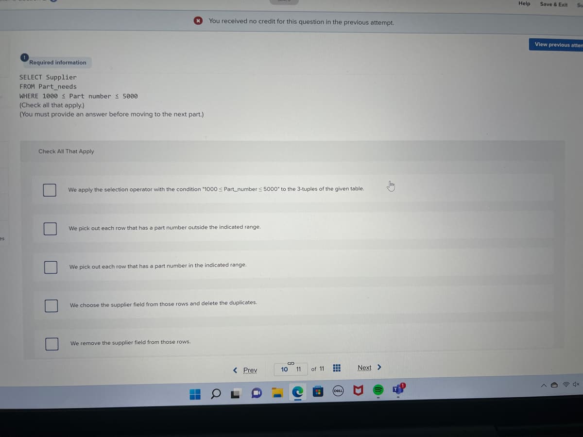 Help
Save & Exit
You received no credit for this question in the previous attempt.
View previous attem
Required information
SELECT Supplier
FROM Part_needs
WHERE 1000s Part number < 5000
(Check all that apply.)
(You must provide an answer before moving to the next part.)
Check All That Apply
We apply the selection operator with the condition "1000 < Part_number < 5000" to the 3-tuples of the given table.
We pick out each row that has a part number outside the indicated range.
es
We pick out each row that has a part number in the indicated range.
We choose the supplier field from those rows and delete the duplicates.
We remove the supplier field from those rows.
< Prev
10 11
Next >
of 11
