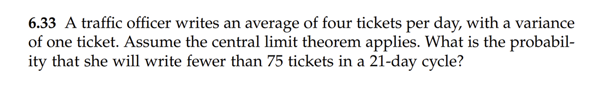 6.33 A traffic officer writes an average of four tickets per day, with a variance
of one ticket. Assume the central limit theorem applies. What is the probabil-
ity that she will write fewer than 75 tickets in a 21-day cycle?