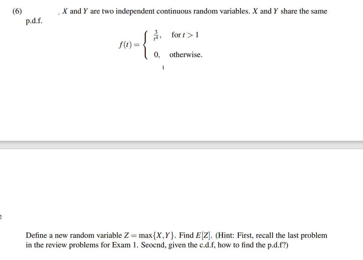 2
(6)
p.d.f.
X and Y are two independent continuous random variables. X and Y share the same
f(t) =
3
14,
0,
1
fort>1
otherwise.
Define a new random variable Z = max{X,Y}. Find E[Z]. (Hint: First, recall the last problem
in the review problems for Exam 1. Seocnd, given the c.d.f, how to find the p.d.f?)