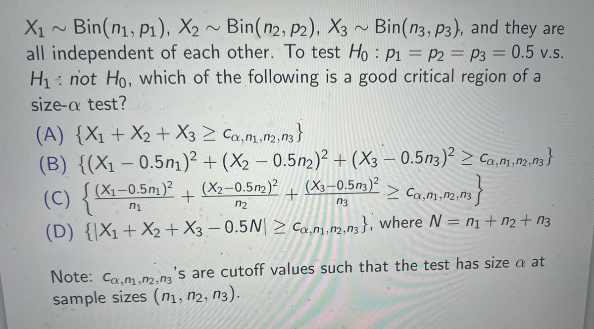 2
X1 ~ Bin(n1, P1), X2 ~ Bin(n2, p2), X3 ~ Bin(n3, p3), and they are
2
=
all independent of each other. To test Ho P1 P2 = p3 = 0.5 v.s.
H₁ not Ho, which of the following is a good critical region of a
size-a test?
(A) {X1+X2+ X3 ≥ Ca,n1,n2, n3}
(B) {(X1 -0.5n1)² + (X2 - 0.5n2)² + (X3 - 0.5n3)² ≥ Ca, m, n,n3}
(C) {(xX1-0.5m1)²
(X2-0.5n2)2 (X3-0.5n3)2
+
+
n1
n3
n2
Ca, n1, N2, N3
(D) {X1+X2+ X3-0.5N| ≥ Ca, n1,n2, n3}, where N = 1 + 2 + 3
's are cutoff values such that the test has size a at
Note: Ca,n1,2,3
sample sizes (n1, N2, N3).