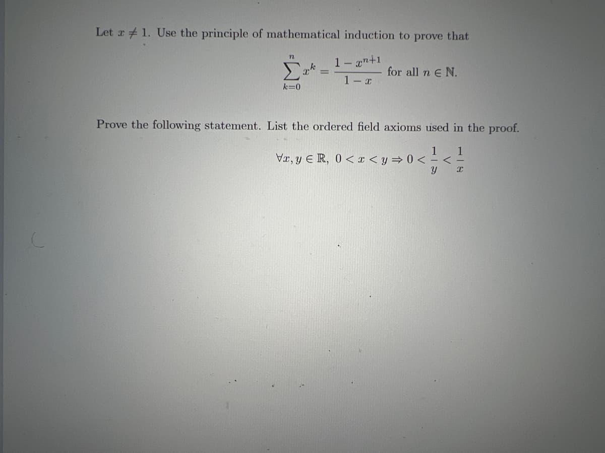 Let x 1. Use the principle of mathematical induction to prove that
1-x+1
1-x
n
Σ
k=0
k
X' =
for all n € N.
Prove the following statement. List the ordered field axioms used in the proof.
1 1
Vx, y ER, 0<x<y⇒0<=<
у x