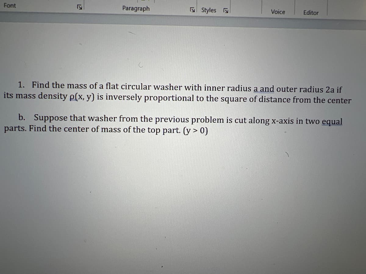 Font
√
Paragraph
Styles
Voice
Editor
1. Find the mass of a flat circular washer with inner radius a and outer radius 2a if
its mass density p(x, y) is inversely proportional to the square of distance from the center
b. Suppose that washer from the previous problem is cut along x-axis in two equal
parts. Find the center of mass of the top part. (y > 0)