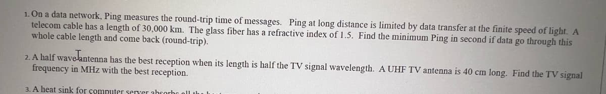 1. On a data network, Ping measures the round-trip time of messages. Ping at long distance is limited by data transfer at the finite speed of light. A
telecom cable has a length of 30,000 km. The glass fiber has a refractive index of 1.5. Find the minimum Ping in second if data go through this
whole cable length and come back (round-trip).
2. A half wavelantenna has the best reception when its length is half the TV signal wavelength. A UHF TV antenna is 40 cm long. Find the TV signal
frequency in MHz with the best reception.
3. A heat sink for computer server absorbs all the