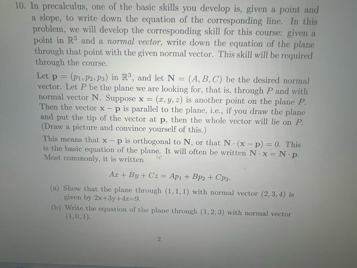 10. In precalculus, one of the basic skills you develop is, given a point and
a slope, to write down the equation of the corresponding line. In this
problem, we will develop the corresponding skill for this course: given a
point in R3 and a normal vector, write down the equation of the plane
through that point with the given normal vector. This skill will be required
through the course.
Let p = (P1, P2, P3) in R³, and let N (A, B, C) be the desired normal
vector. Let P be the plane we are looking for, that is, through P and with
normal vector N. Suppose x = (x, y, z) is another point on the plane P.
Then the vector x - p is parallel to the plane, i.e., if you draw the plane
and put the tip of the vector at p, then the whole vector will lie on P.
(Draw a picture and convince yourself of this.)
=
This means that x - p is orthogonal to N, or that N. (x - p) = 0. This
is the basic equation of the plane. It will often be written N. x = N. p.
Most commonly, it is written
Ax+By+Cz = Apı + Bp2 + Cp3.
(a) Show that the plane through (1, 1, 1) with normal vector (2, 3, 4) is
given by 2x+3y+4z=9.
(b) Write the equation of the plane through (1, 2, 3) with normal vector
(1, 0, 1).
2