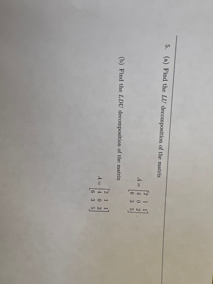 5. (a) Find the LU decomposition of the matrix
[2 1 17
A = 4 0 2
6 3 5
(b) Find the LDU decomposition of the matrix
2
A = 4 0 2
125
635