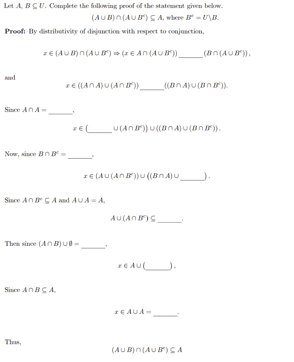 Let A, BCU. Complete the following proof of the statement given below.
(AUB) n(AUB) CA, where Bº = U\B.
Proof: By distributivity of disjunction with respect to conjunction,
and
x € (AUB) n(AU Bº) ⇒ (x € An (AUB²))
Since An A =
Now, since BnB =
x € ((ANA) U (An Bº)).
Since An BCA,
Thus,
x = (
Since An BC CA and AUA = A,
Then since (An B) u0=
x € (AU (An Bº)) U ((BNA) U
U (An Bº)) U ((B^ A) U (B^ Bº)) .
AU (ANB) C
TEAU (
((BNA) U (Bn Bº)).
x EAUA =
(Bn(AUB)),
(AUB) n (AUB) ≤ A