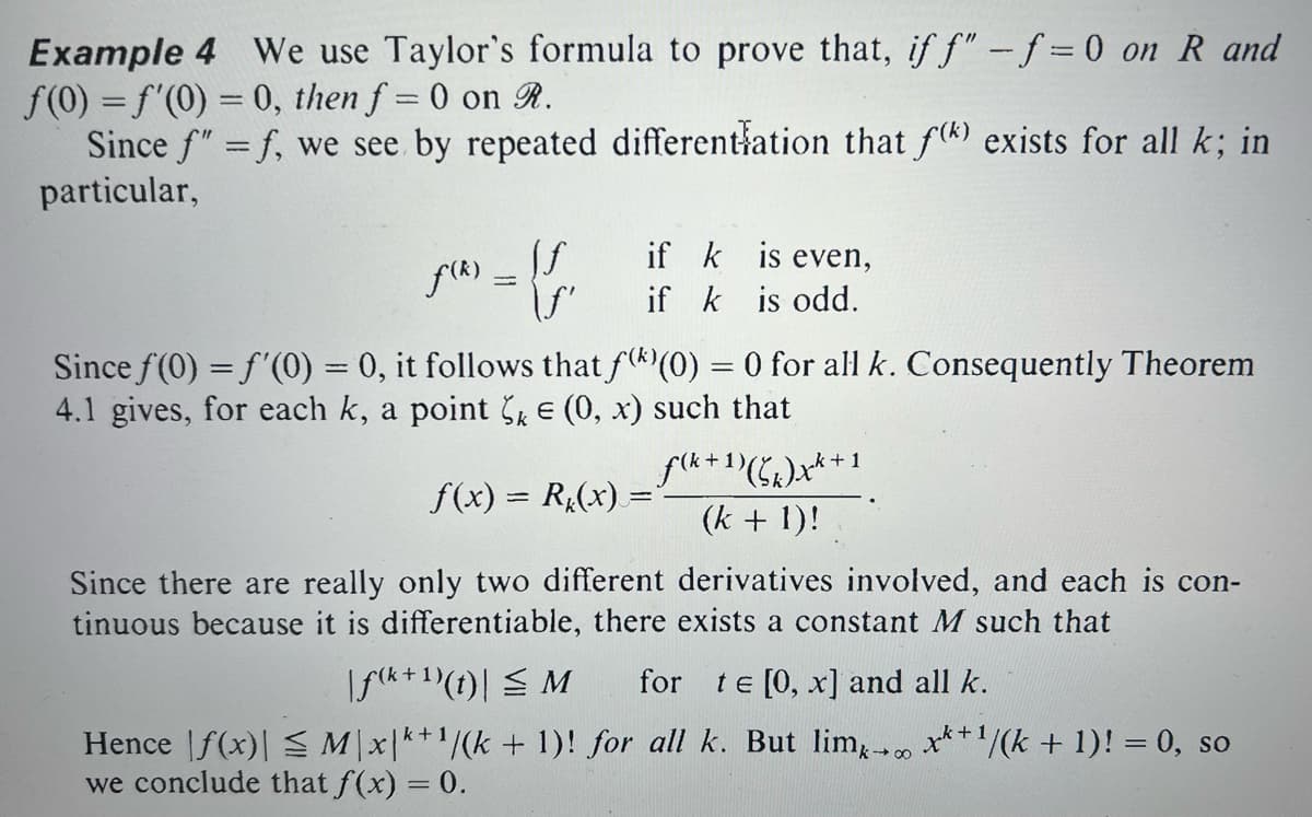 Example 4 We use Taylor's formula to prove that, if f" -f=0 on R and
f(0) = f'(0) = 0, then f = 0 on R.
Since f" = f, we see by repeated differentiation that f(k) exists for all k; in
particular,
f(²)=ff
\ƒ'
is even,
if k
if k is odd.
Since f(0) = f'(0) = 0, it follows that f()(0) = 0 for all k. Consequently Theorem
4.1 gives, for each k, a point k = (0, x) such that
f(x) = R(x) =
Since there are really only two different derivatives involved, and each is con-
tinuous because it is differentiable, there exists a constant M such that
f(k+1)(x+1
(k + 1)!
|f(k+¹)(t)| ≤ M for te [0, x] and all k.
Hence f(x)| ≤ M\x|k+¹/(k + 1)! for all k. But limx→∞ x+¹/(k + 1)! = 0, so
we conclude that f(x) = 0.