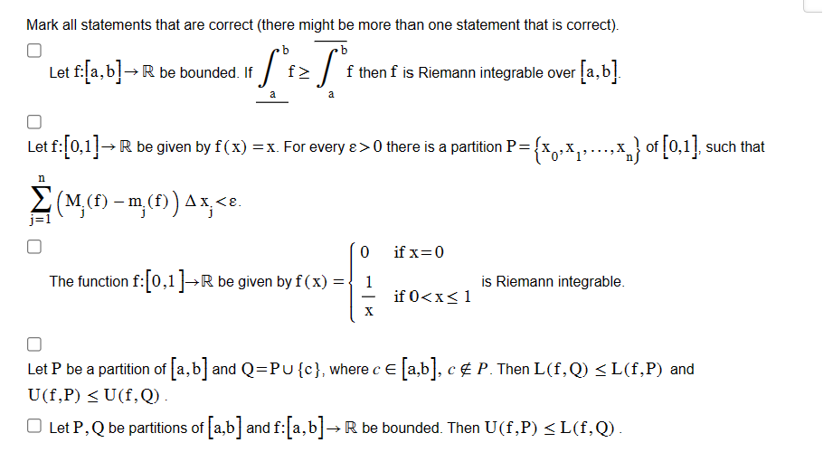 ### Educational Website Transcription: Understanding Riemann Integrability

**Instructions:** Review the statements below and identify any that are correct. Note that more than one statement may be correct.

1. **Statement 1**  
   Let \( f:[a,b] \rightarrow \mathbb{R} \) be a bounded function. If
   \[
   \int_a^b \overline{f} \geq \int_a^b \underline{f}
   \]
   then \( f \) is Riemann integrable over \([a,b]\).

2. **Statement 2**  
   Let \( f:[0,1] \rightarrow \mathbb{R} \) be given by \( f(x) = x \). For every \( \varepsilon > 0 \), there exists a partition \( P = \{ x_0, x_1, \ldots, x_n \} \) of \([0,1]\), such that
   \[
   \sum_{j=1}^{n} \left( M_j(f) - m_j(f) \right) \Delta x_j < \varepsilon.
   \]

3. **Statement 3**  
   The function \( f:[0,1] \rightarrow \mathbb{R} \) is given by 
   \[
   f(x) = 
   \begin{cases} 
   0 & \text{if } x = 0 \\ 
   \frac{1}{x} & \text{if } 0 < x \leq 1 
   \end{cases}
   \]
   is Riemann integrable.

4. **Statement 4**  
   Let \( P \) be a partition of \([a,b]\) and \( Q = P \cup \{c\} \), where \( c \in [a,b] \), \( c \notin P \). Then \( L(f, Q) \leq L(f, P) \) and \( U(f, P) \geq U(f, Q) \).

5. **Statement 5**  
   Let \( P, Q \) be partitions of \([a,b]\) and \( f:[a,b] \rightarrow \mathbb{R} \) be bounded. Then \( U(f, P) \leq L(f,