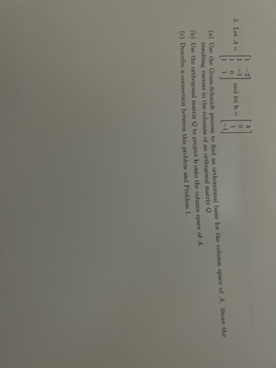 3. Let A =
1
and let b =
3
0
(a) Use the Gram-Schmidt process to find an orthonormal basis for the column space of A. Store the
resulting vectors in the columns of an orthogonal matrix Q.
(b) Use the orthogonal matrix Q to project b onto the column space of A.
(c) Describe a connection between this problem and Problem 1.