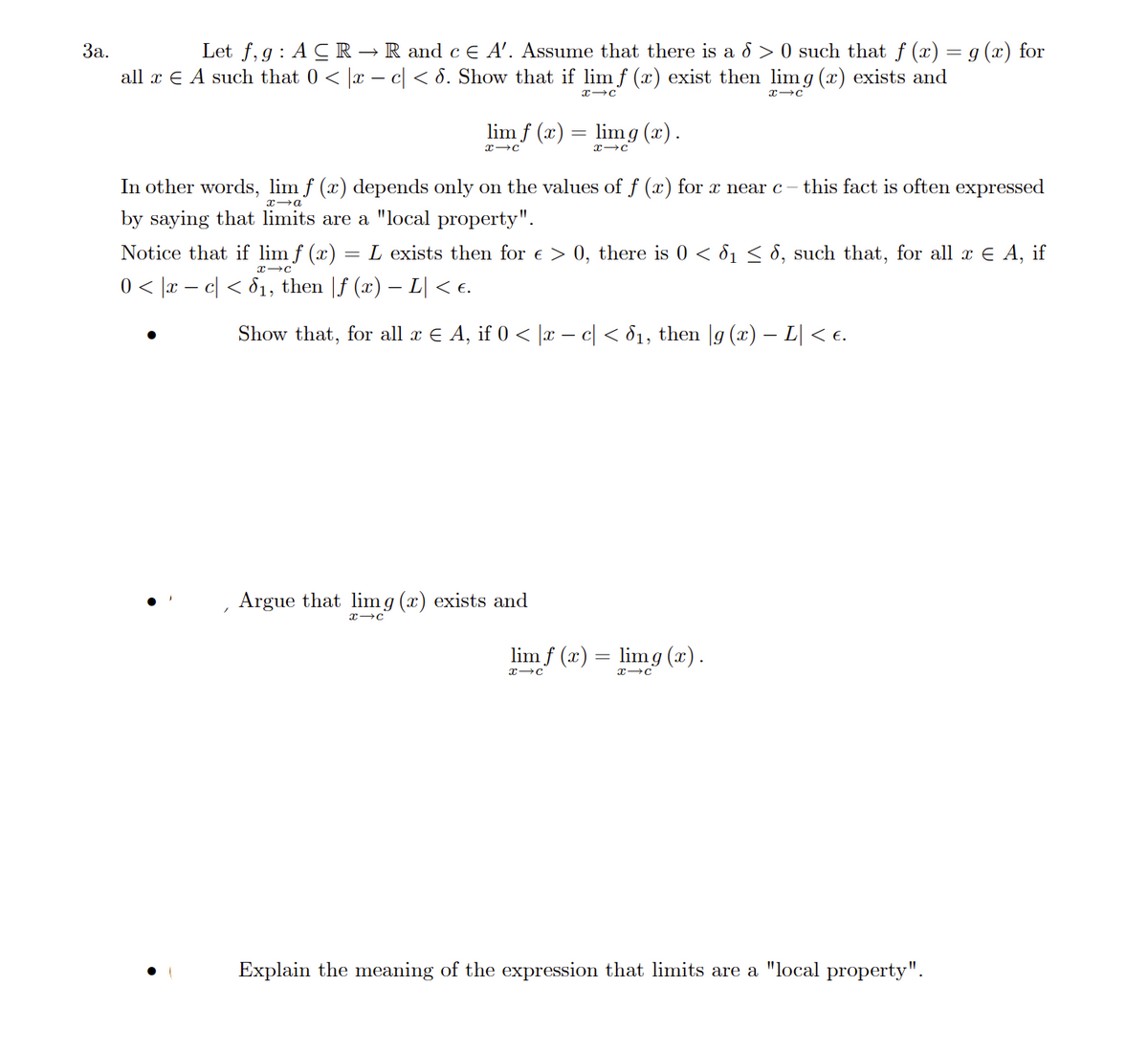 3a.
Let f,g: A CR → R and c € A'. Assume that there is a d > 0 such that ƒ (x) = g(x) for
all x € A such that 0 < x − c < 8. Show that if lim f (x) exist then limg(x) exists and
X→C
Notice that if lim f (x)
X-C
0 < |x − c| < 8₁, then |ƒ (x) − L| < €.
lim f (x) = lim g(x).
x→C
X-C
In other words, lim f (x) depends only on the values of f (x) for x near c -
x-a
by saying that limits are a "local property".
=
x→C
L exists then for € > 0, there is 0 < 6₁ ≤ 6, such that, for all x € A, if
Argue that lim g (x) exists and
x→C
this fact is often expressed
Show that, for all x ¤ A, if 0 < |x − c| < 8₁, then |g (x) − L| < €.
lim f (x) = lim g(x).
X-C
X→C
Explain the meaning of the expression that limits are a "local property".