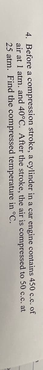 4. Before a compression stroke, a cylinder in a car engine
air at 1 atm. and 40°C. After the stroke,
air
the
temperature in °C.
25 atm. Find the compressed
contains
450 c.c. of
to 50 c.c. at
is compressed
>