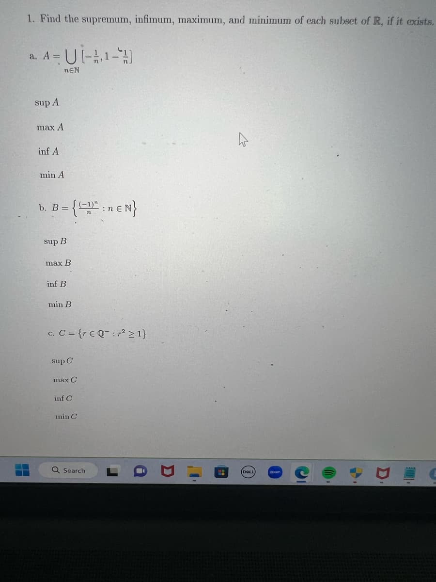 1. Find the supremum, infimum, maximum, and minimum of each subset of R, if it exists.
a. A =
sup A
max A
inf A
U[-1-]
TEN
min A
= {":neN}
b. B =
sup B
max B
inf B
min B
c. C = {re Q:r² ≥ 1}
sup C
max C
inf C
min C
Q Search
DOLL
1