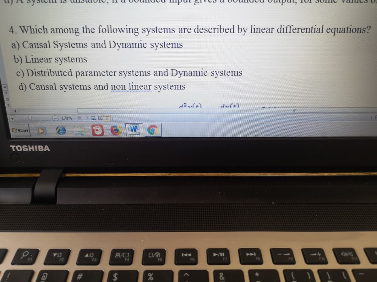 4. Which among the following systems are described by linear differential equations?
a) Causal Systems and Dynamic systems
b) Linear systems
c) Distributed parameter systems and Dynamic systems
d) Causal systems and non linear systems
178%
Start
TOSHIBA
404
F3
B/O
F2
F4
FS
F7
F8
%23
&.
%24
