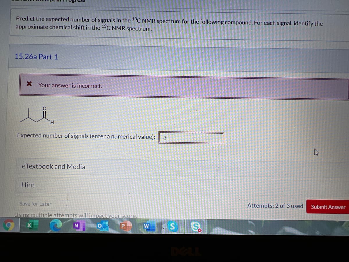 Predict the expected number of signals in the 13C NMR spectrum for the following compound. For each signal, identify the
approximate chemical shift in the 13C NMR spectrum.
15.26a Part 1
X Your answer is incorrect.
H.
Expected number of signals (enter a numerical value):
3
eTextbook and Media
Hint
Save for Later
Attempts: 2 of 3 used
Submit Answer
Using multiple attempts will impact your score.
W
