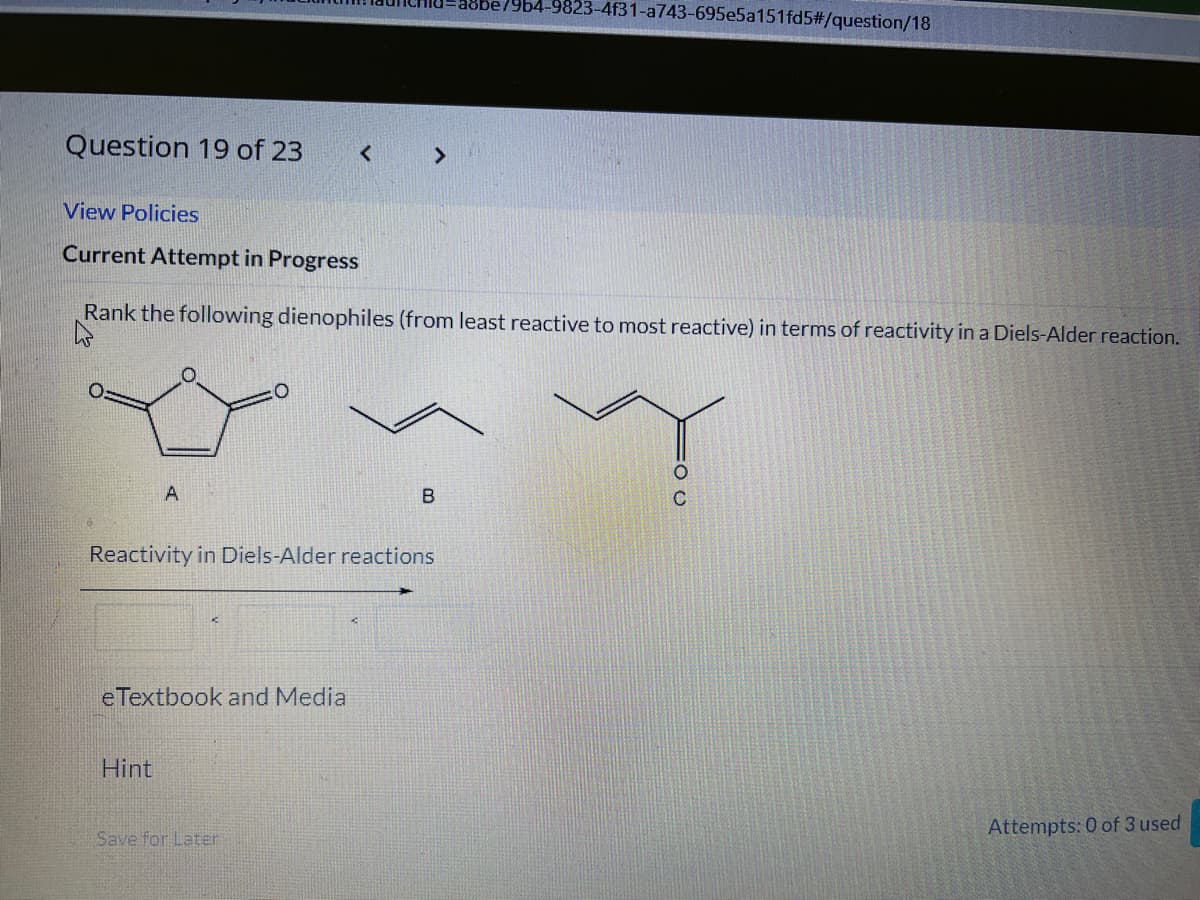 a8be79b4-9823-4f31-a743-695e5a151fd5#/question/18
Question 19 of 23
< >
View Policies
Current Attempt in Progress
Rank the following dienophiles (from least reactive to most reactive) in terms of reactivity in a Diels-Alder reaction.
in
Reactivity in Diels-Alder reactions
eTextbook and Media
Hint
Attempts: 0 of 3 used
Save for Later
