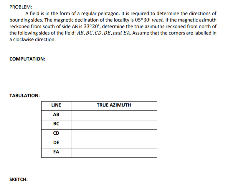 PROBLEM:
A field is in the form of a regular pentagon. It is required to determine the directions of
bounding sides. The magnetic declination of the locality is 05°30' west. If the magnetic azimuth
reckoned from south of side AB is 33º20', determine the true azimuths reckoned from north of
the following sides of the field: AB, BC, CD, DE, and EA. Assume that the corners are labelled in
a clockwise direction.
COMPUTATION:
TABULATION:
LINE
TRUE AZIMUTH
АВ
BC
CD
DE
EA
SKETCH:
