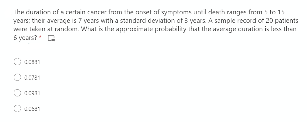 .The duration of a certain cancer from the onset of symptoms until death ranges from 5 to 15
years; their average is 7 years with a standard deviation of 3 years. A sample record of 20 patients
were taken at random. What is the approximate probability that the average duration is less than
6 years?
0.0881
0.0781
0.0981
0.0681
