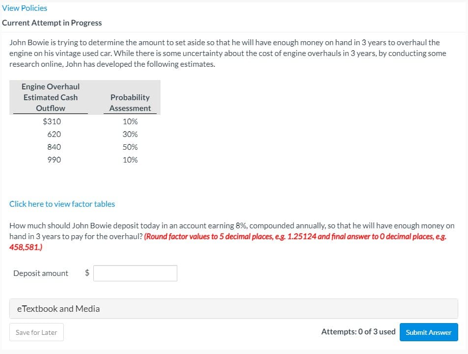 View Policies
Current Attempt in Progress
John Bowie is trying to determine the amount to set aside so that he will have enough money on hand in 3 years to overhaul the
engine on his vintage used car. While there is some uncertainty about the cost of engine overhauls in 3 years, by conducting some
research online, John has developed the following estimates.
Engine Overhaul
Estimated Cash
Probability
Outflow
Assessment
$310
10%
620
30%
840
990
50%
10%
Click here to view factor tables
How much should John Bowie deposit today in an account earning 8%, compounded annually, so that he will have enough money on
hand in 3 years to pay for the overhaul? (Round factor values to 5 decimal places, e.g. 1.25124 and final answer to O decimal places, e.g.
458,581.)
Deposit amount
$
eTextbook and Media
Save for Later
Attempts: 0 of 3 used Submit Answer