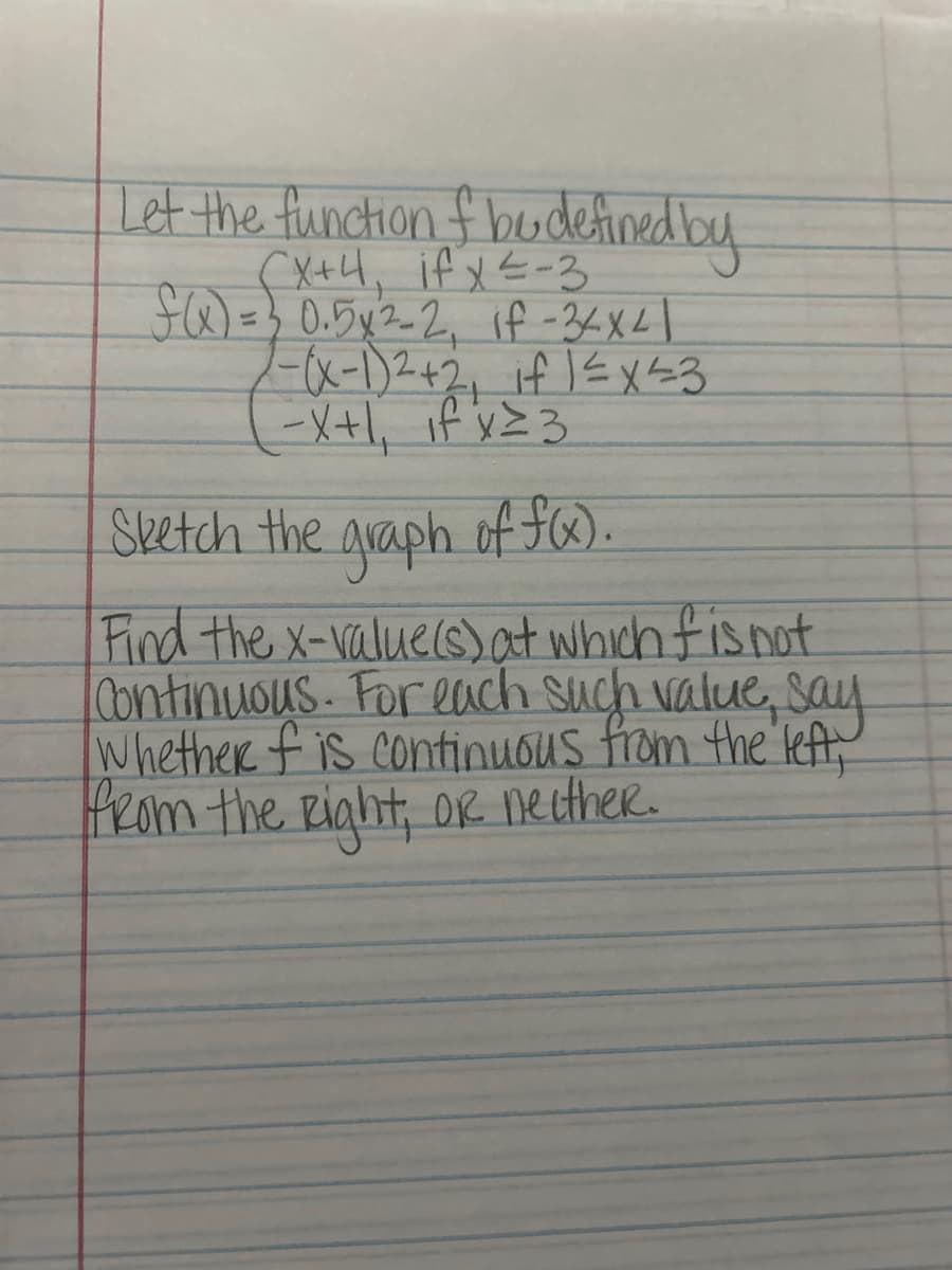 Let the function of bu defined by
(X+4, if x ²-3
f(x) = 30.5x²-2₁ if-34x41
7-(x-1)² + 2, if 1 ≤ x ≤3
-X+1₁ if x ²3
Sketch the graph of f(x).
Find the x-value(s) at which f is not
Continuous. For each such value, say
Whether f is continuous from the left,
from the Right, or neither.