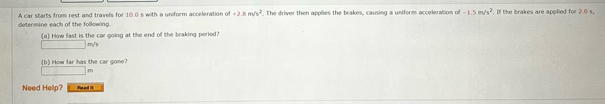 A car starts from rest and travels for 10.0 s with a uniform acceleration of +2.8 m/s2. The driver then applies the brakes, causing a uniform acceleration of -1.5 m/s2. If the brakes are applied for 2.0 s,
determine each of the following.
(a) How fast is the car going at the end of the braking period?
m/s
(b) How far has the car gone?
m
Need Help?
Read It