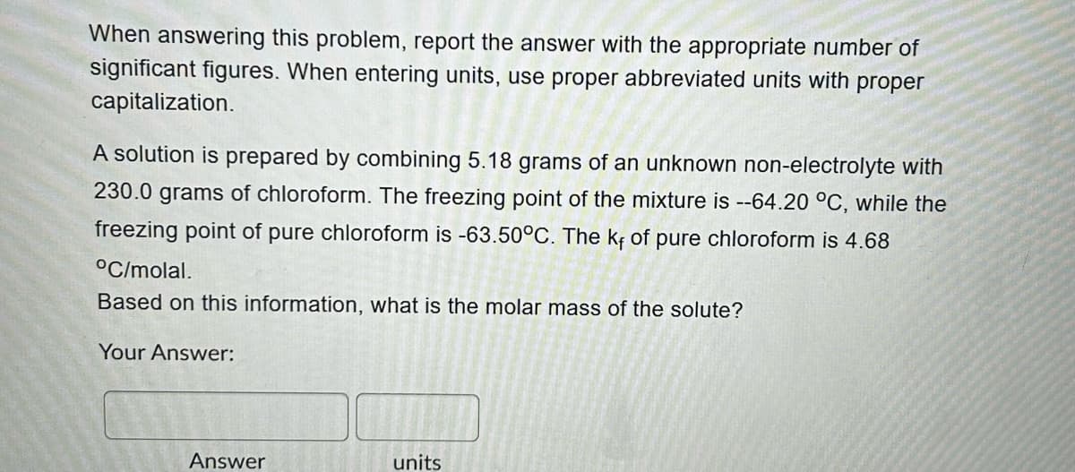 When answering this problem, report the answer with the appropriate number of
significant figures. When entering units, use proper abbreviated units with proper
capitalization.
A solution is prepared by combining 5.18 grams of an unknown non-electrolyte with
230.0 grams of chloroform. The freezing point of the mixture is --64.20 °C, while the
freezing point of pure chloroform is -63.50°C. The kf of pure chloroform is 4.68
°C/molal.
Based on this information, what is the molar mass of the solute?
Your Answer:
Answer
units