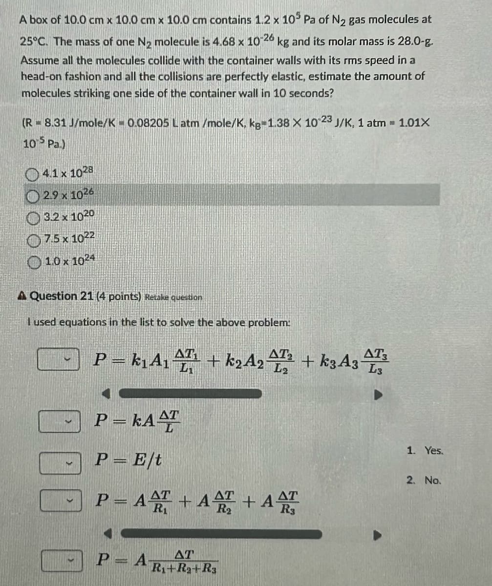 A box of 10.0 cm x 10.0 cm x 10.0 cm contains 1.2 x 105 Pa of N2 gas molecules at
25°C. The mass of one N2 molecule is 4.68 x 10-26 kg and its molar mass is 28.0-g
Assume all the molecules collide with the container walls with its rms speed in a
head-on fashion and all the collisions are perfectly elastic, estimate the amount of
molecules striking one side of the container wall in 10 seconds?
(R = 8.31 J/mole/K -0.08205 Latm/mole/K, kg-1.38 X 10 23 J/K, 1 atm = 1.01X
105 Pa.)
4.1 x 1028
2.9 x 1026
3.2 x 1020
7.5 x 1022
10 x 1024
A Question 21 (4 points) Retake question
I used equations in the list to solve the above problem:
AT
P = k₁A₁AT¹ + k2A22 + k3A3
P = KAAT
AT3
L3
P = E/t
P = AAT +AT+ A
1. Yes.
2. No.
P=A-
AT
R₁+Ra+R3