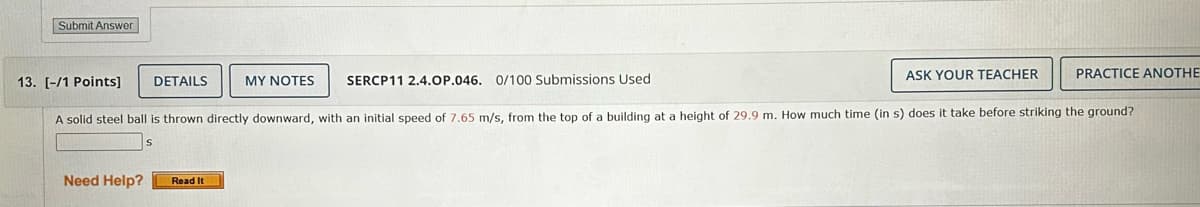 Submit Answer
13. [-/1 Points]
DETAILS
MY NOTES
SERCP11 2.4.OP.046. 0/100 Submissions Used
ASK YOUR TEACHER
PRACTICE ANOTHE
A solid steel ball is thrown directly downward, with an initial speed of 7.65 m/s, from the top of a building at a height of 29.9 m. How much time (in s) does it take before striking the ground?
S
Need Help?
Read It