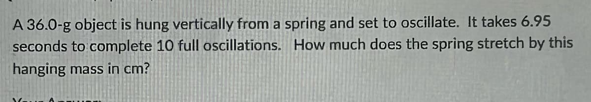 A 36.0-g object is hung vertically from a spring and set to oscillate. It takes 6.95
seconds to complete 10 full oscillations. How much does the spring stretch by this
hanging mass in cm?