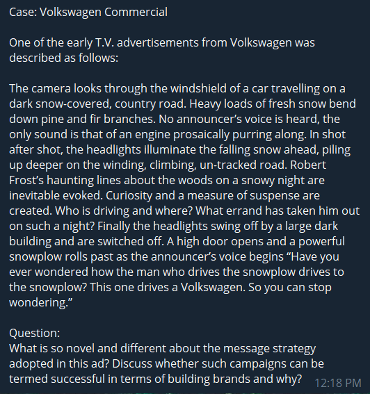 Case: Volkswagen Commercial
One of the early T.V. advertisements from Volkswagen was
described as follows:
The camera looks through the windshield of a car travelling on a
dark snow-covered, country road. Heavy loads of fresh snow bend
down pine and fir branches. No announcer's voice is heard, the
only sound is that of an engine prosaically purring along. In shot
after shot, the headlights illuminate the falling snow ahead, piling
up deeper on the winding, climbing, un-tracked road. Robert
Frost's haunting lines about the woods on a snowy night are
inevitable evoked. Curiosity and a measure of suspense are
created. Who is driving and where? What errand has taken him out
on such a night? Finally the headlights swing off by a large dark
building and are switched off. A high door opens and a powerful
snowplow rolls past as the announcer's voice begins “Have you
ever wondered how the man who drives the snowplow drives to
the snowplow? This one drives a Volkswagen. So you can stop
wondering."
Question:
What is so novel and different about the message strategy
adopted in this ad? Discuss whether such campaigns can be
termed successful in terms of building brands and why? 12:18 PM
