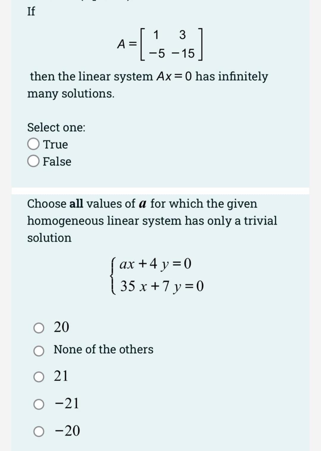 If
then the linear system Ax = 0 has infinitely
many solutions.
Select one:
True
O False
3
A = [-15-15]
Choose all values of a for which the given
homogeneous linear system has only a trivial
solution
O 20
O 21
O -21
O -20
ax+4y=0
35x+7y=0
None of the others