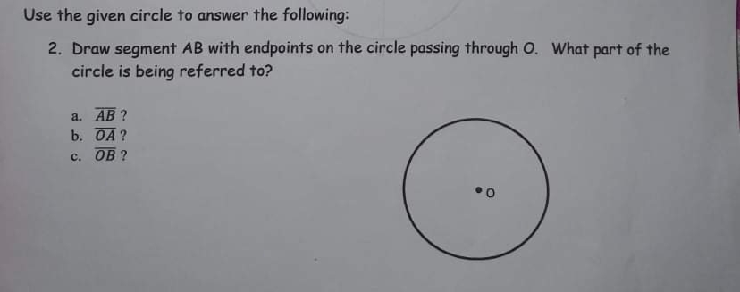 Use the given circle to answer the following:
2. Draw segment AB with endpoints on the circle passing through O. What part of the
circle is being referred to?
a. АВ ?
b. OA?
с. ОВ ?
