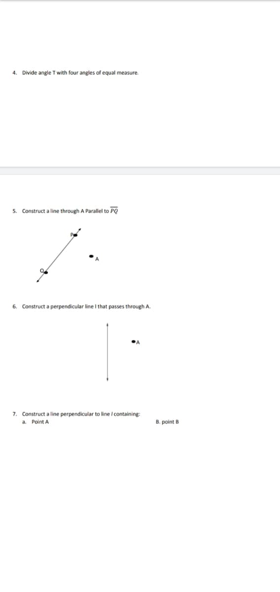 4.
Divide angle T with four angles of equal measure.
5. Construct a line through A Parallel to PQ
to
6.
Construct a perpendicular line I that passes through A.
7. Construct a line perpendicular to line / containing:
a. Point A
B. point B
