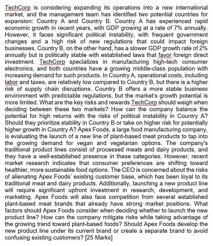 TechCorp is considering expanding its operations into a new international
market, and the management team has identified two potential countries for
expansion: Country A and Country B. Country A has experienced rapid
economic growth in recent years, with GDP growing at a rate of 7% annually.
However, it faces significant political instability, with frequent government
changes and a high risk of new regulations that could impact foreign
businesses. Country B, on the other hand, has a slower GDP growth rate of 2%
annually but is politically stable with established laws that favor foreign direct
investment. TechCorp specializes in manufacturing high-tech consumer
electronics, and both countries have a growing middle-class population with
increasing demand for such products. In Country A, operational costs, including
labor and taxes, are relatively low compared to Country B, but there is a higher
risk of supply chain disruptions. Country B offers a more stable business
environment with predictable regulations, but the market's growth potential is
more limited. What are the key risks and rewards TechCorp should weigh when
deciding between these two markets? How can the company balance the
potential for high returns with the risks of political instability in Country A?
Should they prioritize stability in Country B or take on higher risk for potentially
higher growth in Country A? Apex Foods, a large food manufacturing company,
is evaluating the launch of a new line of plant-based meat products to tap into
the growing demand for vegan and vegetarian options. The company's
traditional product lines consist of processed meats and dairy products, and
they have a well-established presence in these categories. However, recent
market research indicates that consumer preferences are shifting toward
healthier, more sustainable food options. The CEO is concerned about the risks
of alienating Apex Foods' existing customer base, which has been loyal to its
traditional meat and dairy products. Additionally, launching a new product line
will require significant upfront investment in research, development, and
marketing. Apex Foods will also face competition from several established
plant-based meat brands that already have strong market positions. What
factors should Apex Foods consider when deciding whether to launch the new
product line? How can the company mitigate risks while taking advantage of
the growing trend toward plant-based foods? Should Apex Foods develop the
new product line under its current brand or create a separate brand to avoid
confusing existing customers? [25 Marks]