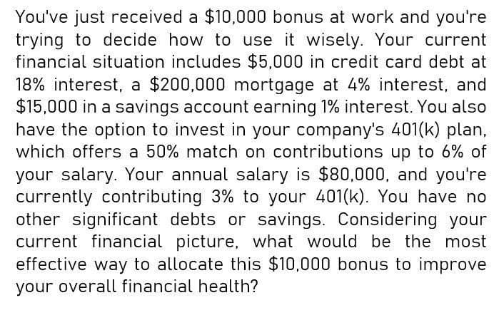 You've just received a $10,000 bonus at work and you're
trying to decide how to use it wisely. Your current
financial situation includes $5,000 in credit card debt at
18% interest, a $200,000 mortgage at 4% interest, and
$15,000 in a savings account earning 1% interest. You also
have the option to invest in your company's 401(k) plan,
which offers a 50% match on contributions up to 6% of
your salary. Your annual salary is $80,000, and you're
currently contributing 3% to your 401(k). You have no
other significant debts or savings. Considering your
current financial picture, what would be the most
effective way to allocate this $10,000 bonus to improve
your overall financial health?