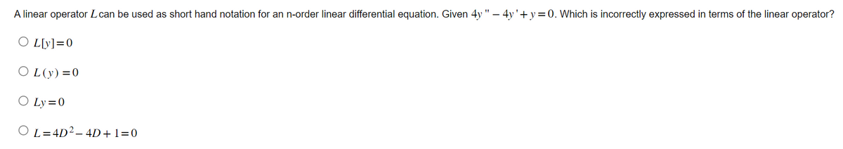 A linear operator Lcan be used as short hand notation for an n-order linear differential equation. Given 4y"-4y'+y=0. Which is incorrectly expressed in terms of the linear operator?
○ L[y]=0
OL(y)=0
○ Ly=0
OL=4D2-4D+1=0