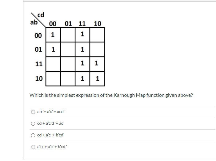 cd
ab
00
01 11 10
00
1
01
1
11
1| 1
10
1
1
Which is the simplest expression of the Karnough Map function given above?
O ab '+ a'c' + acd'
cd + a'c'd '+ ac
cd + a'c'+ b'cd'
O a'b'+ a'c' + b'cd'
