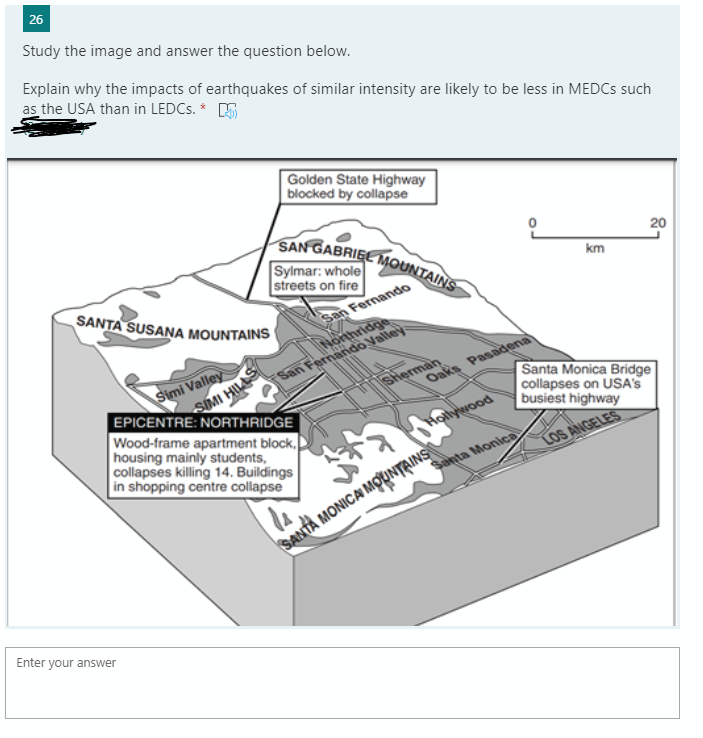 SAN GABRIEE MOUNTAINS
26
Study the image and answer the question below.
Explain why the impacts of earthquakes of similar intensity are likely to be less in MEDCS such
as the USA than in LEDCS. * E
Golden State Highway
blocked by collapse
Sylmar: whole
streets on fire
20
km
SANTA SUSANA MOUNTAINS
San Fernando
SIMI HILAS
Wood-frame apartment block,
housing mainly students,
collapses killing 14. Buildings
in shopping centre collapse
Simi Valley
EPICENTRE: NORTHRIDGE
Horthridge
San Fernando Valley
SHerman
Santa Monica Bridge
collapses on USA'S
busiest highway
Oaks Pasadena
Hollywood
ra
LOS ANGELES
Santa Monica
SANTA MONICA MOUINTRINS
Enter your answer
