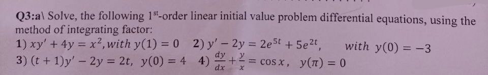 Q3:a\ Solve, the following 1st-order linear initial value problem differential equations, using the
method of integrating factor:
1) xy' + 4y = x², with y(1) = 0
3) (t+1)y' - 2y = 2t, y(0) = 4
2) y' - 2y = 2e5t + 5e²t,
4) -
4) += cos x, y(n) = 0
dx
X
with y(0) = -3